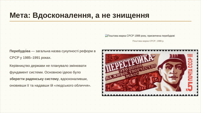 Перебудо́ва — загальна назва сукупності реформ в СРСР у 1985–1991 роках. Керівництво держави не планувало змінювати фундамент системи. Основною ідеєю було зберегти радянську систему, вдосконаливши, оновивши її та надавши їй «людського обличчя». Поштова марка СРСР, 1988 р. Мета: Вдосконалення, а не знищення
