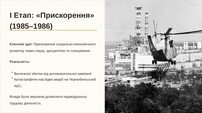 І Етап: «Прискорення» (1985–1986)Ключові ідеї: Прискорення соціально-економічного розвитку через науку, дисципліну та планування. Реальність: Влада була змушена дозволити індивідуальну трудову діяльність.•Величезні збитки від антиалкогольної кампанії.•Катастрофічні наслідки аварії на Чорнобильській АЕС.