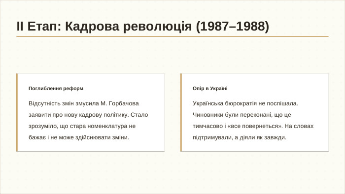 Поглиблення реформ. Відсутність змін змусила М. Горбачова заявити про нову кадрову політику. Стало зрозуміло, що стара номенклатура не бажає і не може здійснювати зміни. Опір в УкраїніУкраїнська бюрократія не поспішала. Чиновники були переконані, що це тимчасово і «все повернеться». На словах підтримували, а діяли як завжди.ІІ Етап: Кадрова революція (1987–1988)