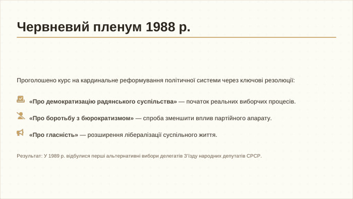 Проголошено курс на кардинальне реформування політичної системи через ключові резолюції: Результат: У 1989 р. відбулися перші альтернативні вибори делегатів З’їзду народних депутатів СРСР.«Про демократизацію радянського суспільства» — початок реальних виборчих процесів.«Про боротьбу з бюрократизмом» — спроба зменшити вплив партійного апарату.«Про гласність» — розширення лібералізації суспільного життя. Червневий пленум 1988 р.