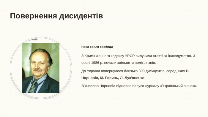 Нова хвиля свободи. З Кримінального кодексу УРСР вилучили статті за інакодумство. З осені 1986 р. почали звільняти політв’язнів. До України повернулося близько 300 дисидентів, серед яких В. Чорновіл, М. Горинь, Л. Лук’яненко. В’ячеслав Чорновіл відновив випуск журналу «Український вісник». Повернення дисидентів