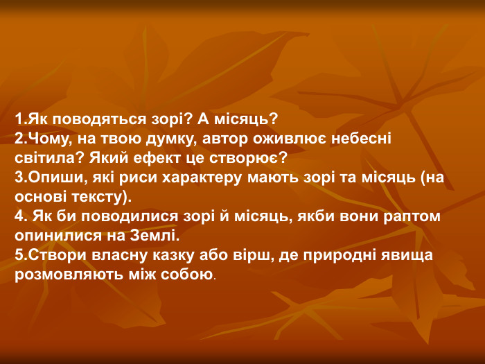 1.Як поводяться зорі? А місяць? 2.Чому, на твою думку, автор оживлює небесні світила? Який ефект це створює? 3.Опиши, які риси характеру мають зорі та місяць (на основі тексту). 4. Як би поводилися зорі й місяць, якби вони раптом опинилися на Землі. 5.Створи власну казку або вірш, де природні явища розмовляють між собою. 