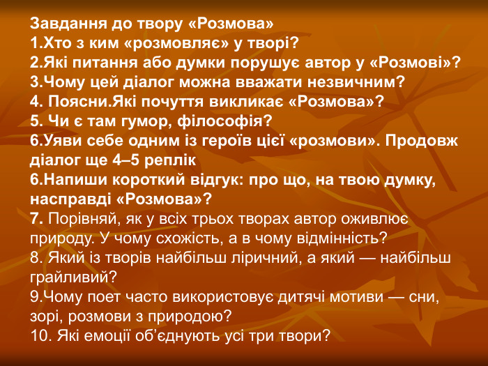 Завдання до твору «Розмова» 1.Хто з ким «розмовляє» у творі? 2.Які питання або думки порушує автор у «Розмові»? 3.Чому цей діалог можна вважати незвичним? 4. Поясни.Які почуття викликає «Розмова»? 5. Чи є там гумор, філософія? 6.Уяви себе одним із героїв цієї «розмови». Продовж діалог ще 4–5 реплік 6.Напиши короткий відгук: про що, на твою думку, насправді «Розмова»? 7. Порівняй, як у всіх трьох творах автор оживлює природу. У чому схожість, а в чому відмінність? 8. Який із творів найбільш ліричний, а який — найбільш грайливий?  9.Чому поет часто використовує дитячі мотиви — сни, зорі, розмови з природою? 10. Які емоції об’єднують усі три твори?  