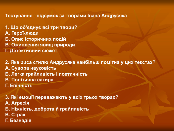 Тестування –підсумок за творами Івана Андрусяка  1. Що об’єднує всі три твори? А. Герої-люди Б. Опис історичних подій В. Оживлення явищ природи Г. Детективний сюжет  2. Яка риса стилю Андрусяка найбільш помітна у цих текстах? А. Сувора науковість Б. Легка грайливість і поетичність В. Політична сатира Г. Епічність  3. Які емоції переважають у всіх трьох творах? А. Агресія Б. Ніжність, доброта й грайливість В. Страх Г. Безнадія  