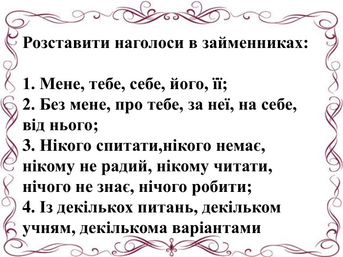 Розставити наголоси в займенниках:1. Мене, тебе, себе, його, її;2. Без мене, про тебе, за неї, на себе, від нього;3. Нікого спитати,нікого немає, нікому не радий, нікому читати, нічого не знає, нічого робити;4. Із декількох питань, декільком учням, декількома варіантами