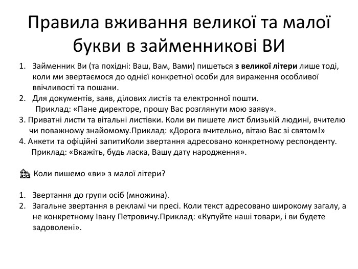 Правила вживання великої та малої букви в займенникові ВИЗайменник Ви (та похідні: Ваш, Вам, Вами) пишеться з великої літери лише тоді, коли ми звертаємося до однієї конкретної особи для вираження особливої ввічливості та пошани. Для документів, заяв, ділових листів та електронної пошти. Приклад: «Пане директоре, прошу Вас розглянути мою заяву».3. Приватні листи та вітальні листівки. Коли ви пишете лист близькій людині, вчителю чи поважному знайомому. Приклад: «Дорога вчителько, вітаю Вас зі святом!»4. Анкети та офіційні запити. Коли звертання адресовано конкретному респонденту. Приклад: «Вкажіть, будь ласка, Вашу дату народження».🏘 Коли пишемо «ви» з малої літери?Звертання до групи осіб (множина). Загальне звертання в рекламі чи пресі. Коли текст адресовано широкому загалу, а не конкретному Івану Петровичу. Приклад: «Купуйте наші товари, і ви будете задоволені».