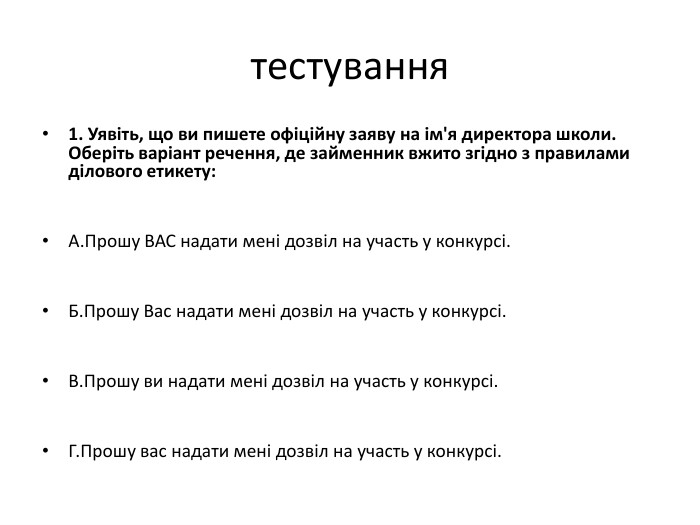 тестування1. Уявіть, що ви пишете офіційну заяву на ім'я директора школи. Оберіть варіант речення, де займенник вжито згідно з правилами ділового етикету: A. Прошу ВАС надати мені дозвіл на участь у конкурсі. Б. Прошу Вас надати мені дозвіл на участь у конкурсі. В. Прошу ви надати мені дозвіл на участь у конкурсі. Г. Прошу вас надати мені дозвіл на участь у конкурсі.