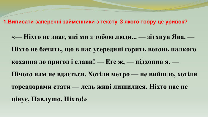 1. Виписати заперечні займенники з тексту. З якого твору це уривок?«— Ніхто не знає, які ми з тобою люди... — зітхнув Ява. — Ніхто не бачить, що в нас усередині горить вогонь палкого кохання до пригод і слави! — Еге ж, — підхопив я. — Нічого нам не вдається. Хотіли метро — не вийшло, хотіли тореадорами стати — ледь живі лишилися. Ніхто нас не цінує, Павлушо. Ніхто!»