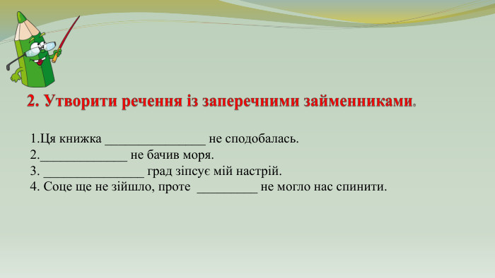 2. Утворити речення із заперечними займенниками.1. Ця книжка _______________ не сподобалась.2._____________ не бачив моря.3. _______________ град зіпсує мій настрій.4. Соце ще не зійшло, проте _________ не могло нас спинити. 