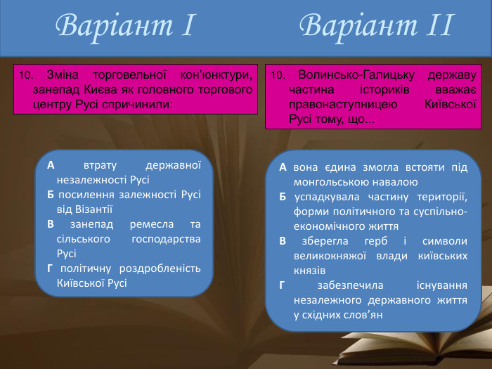 Варіант ІА втрату державної незалежності РусіБ посилення залежності Русі від ВізантіїВ занепад ремесла та сільського господарства РусіГ політичну роздробленість Київської РусіА вона єдина змогла встояти під монгольською навалою. Б успадкувала частину території, форми політичного та суспільно- економічного життя. В зберегла герб і символи великокняжої влади київських князів. Г забезпечила існування незалежного державного життя у східних слов’ян. Варіант ІІ10. Зміна торговельної кон’юнктури, занепад Києва як головного торгового центру Русі спричинили:10. Волинсько-Галицьку державу частина істориків вважає правонаступницею Київської Русі тому, що...