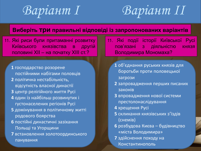 Варіант І1 господарство розорене постійними набігами половців2 політична нестабільність, відсутність власної династії3 центр релігійного життя Русі4 один із найбільш розвинутих і густонаселених регіонів Русі5 домінування в політичному житті родового боярства6 постійні династичні зазіхання Польщі та Угорщини7 встановлення золотоординського панування. Варіант ІІ11. Які риси були притаманні розвитку Київського князівства в другій половині XII – на початку XIII ст.?1 об’єднання руських князів для боротьби проти половецької загрози2 запровадження перших писаних законів3 впровадження нової системи престолонаслідування4 хрещення Русі5 скликання князівських з’їздів (снемів)6 розбудова Києва – будівництво «міста Володимира»7 здійснення походу на Константинополь11. Які події історії Київської Русі пов’язані з діяльністю князя Володимира Мономаха?Виберіть три правильні відповіді із запропонованих варіантів