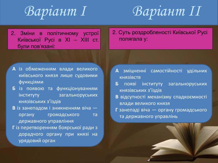 Варіант ІА із обмеженням влади великого київського князя лише судовими функціями. Б із появою та функціонуванням інституту загальноруських князівських з’їздів. В із занепадом і зникненням віча — органу громадського та державного управління. Г із перетворенням боярської ради з дорадчого органу при князі на урядовий орган. А зміцненні самостійності удільних князівств. Б появі інституту загальноруських князівських з’їздів. В відсутності механізму спадкоємності влади великого князя Г занепаді віча — органу громадського та державного управлінь. Варіант ІІ 2. Зміни в політичному устрої Київської Русі в XI – XIII ст. були пов’язані: 2. Суть роздробленості Київської Русі полягала у: