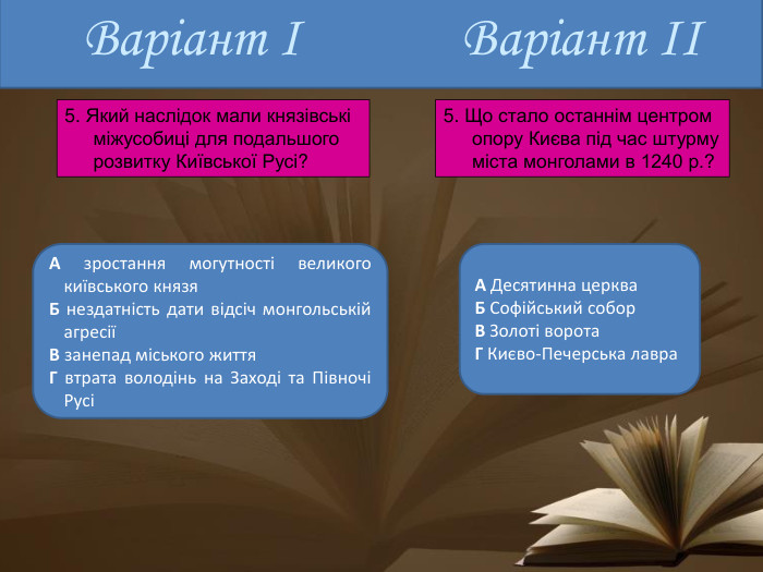 Варіант ІА зростання могутності великого київського князя. Б нездатність дати відсіч монгольській агресіїВ занепад міського життя. Г втрата володінь на Заході та Півночі РусіА Десятинна церква. Б Софійський собор. В Золоті ворота. Г Києво-Печерська лавра. Варіант ІІ5. Який наслідок мали князівські міжусобиці для подальшого розвитку Київської Русі?5. Що стало останнім центром опору Києва під час штурму міста монголами в 1240 р.?