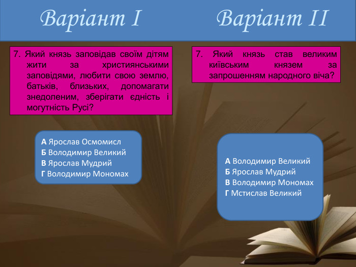 Варіант ІА Ярослав Осмомисл. Б Володимир Великий. В Ярослав Мудрий. Г Володимир Мономах. А Володимир Великий. Б Ярослав Мудрий. В Володимир Мономах. Г Мстислав Великий. Варіант ІІ7. Який князь заповідав своїм дітям жити за християнськими заповідями, любити свою землю, батьків, близьких, допомагати знедоле­ним, зберігати єдність і могутність Русі?7. Який князь став великим київським князем за запрошенням народ­ного віча?