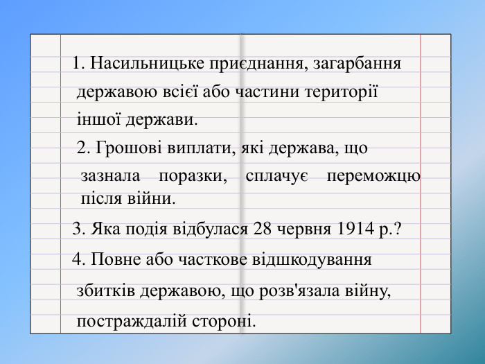 1. Насильницьке приєднання, загарбання державою всієї або частини території іншої держави. 2. Грошові виплати, які держава, щозазнала поразки, сплачує переможцю після війни.3. Яка подія відбулася 28 червня 1914 р.? 4. Повне або часткове відшкодування збитків державою, що розв'язала війну, постраждалій стороні.