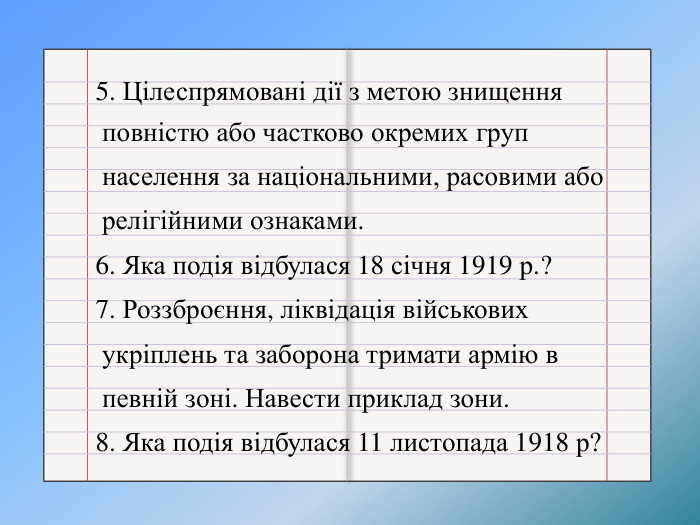 5. Цілеспрямовані дії з метою знищення повністю або частково окремих груп населення за національними, расовими або релігійними ознаками.6. Яка подія відбулася 18 січня 1919 р.?7. Роззброєння, ліквідація військових укріплень та заборона тримати армію в певній зоні. Навести приклад зони.8. Яка подія відбулася 11 листопада 1918 р?