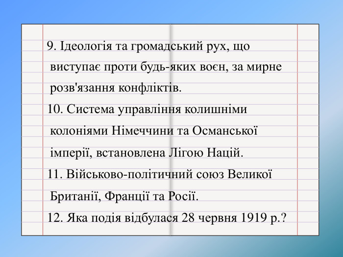 9. Ідеологія та громадський рух, що виступає проти будь-яких воєн, за мирне розв'язання конфліктів.10. Система управління колишніми колоніями Німеччини та Османської імперії, встановлена Лігою Націй.11. Військово-політичний союз Великої Британії, Франції та Росії.12. Яка подія відбулася 28 червня 1919 р.?