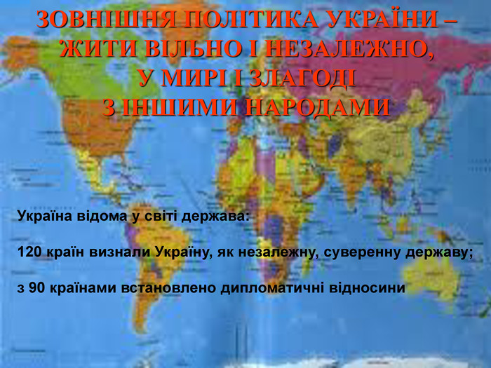 ЗОВНІШНЯ ПОЛІТИКА УКРАЇНИ –  ЖИТИ ВІЛЬНО І НЕЗАЛЕЖНО,  У МИРІ І ЗЛАГОДІ  З ІНШИМИ НАРОДАМИ Україна відома у світі держава:  120 країн визнали Україну, як незалежну, суверенну державу;  з 90 країнами встановлено дипломатичні відносини 