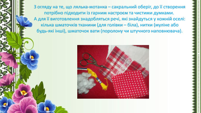 З огляду на те, що лялька-мотанка – сакральний оберіг, до її створення потрібно підходити із гарним настроєм та чистими думками.  А для її виготовлення знадобляться речі, які знайдуться у кожній оселі: кілька шматочків тканини (для голівки – біла), нитки (муліне або будь-які інші), шматочок вати (поролону чи штучного наповнювача).
