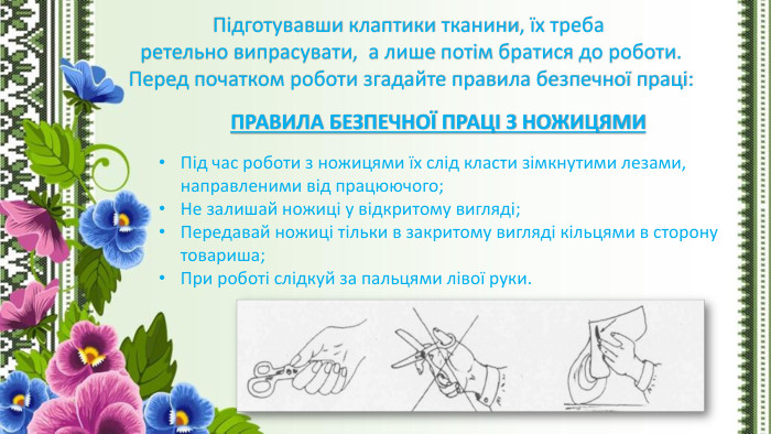 Підготувавши клаптики тканини, їх треба ретельно випрасувати, а лише потім братися до роботи. Перед початком роботи згадайте правила безпечної праці: Під час роботи з ножицями їх слід класти зімкнутими лезами, направленими від працюючого;Не залишай ножиці у відкритому вигляді;Передавай ножиці тільки в закритому вигляді кільцями в сторону товариша;При роботі слідкуй за пальцями лівої руки. ПРАВИЛА БЕЗПЕЧНОЇ ПРАЦІ З НОЖИЦЯМИ