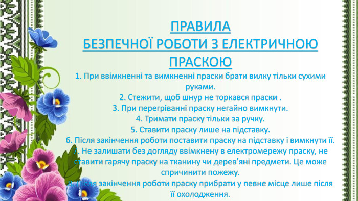 ПРАВИЛА БЕЗПЕЧНОЇ РОБОТИ З ЕЛЕКТРИЧНОЮ ПРАСКОЮ1. При ввімкненні та вимкненні праски брати вилку тільки сухими руками.2. Стежити, щоб шнур не торкався праски .3. При перегріванні праску негайно вимкнути.4. Тримати праску тільки за ручку.5. Ставити праску лише на підставку.6. Після закінчення роботи поставити праску на підставку і вимкнути її.7. Не залишати без догляду ввімкнену в електромережу праску, не ставити гарячу праску на тканину чи дерев’яні предмети. Це може спричинити пожежу.8. Після закінчення роботи праску прибрати у певне місце лише після її охолодження.