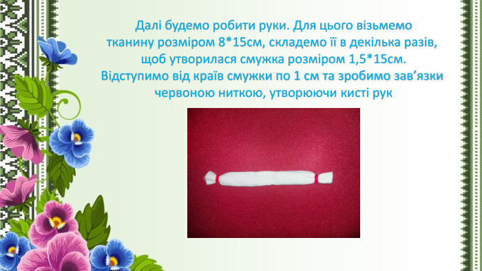 Далі будемо робити руки. Для цього візьмемотканину розміром 8*15см, складемо її в декілька разів, щоб утворилася смужка розміром 1,5*15см. Відступимо від країв смужки по 1 см та зробимо зав’язки червоною ниткою, утворюючи кисті рук