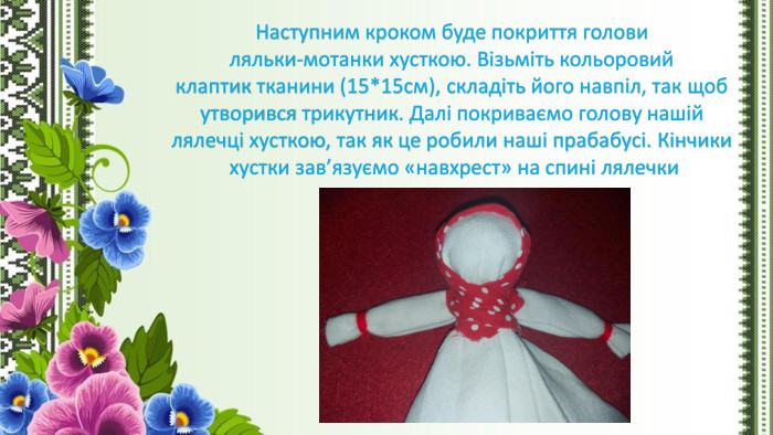Наступним кроком буде покриття голови ляльки-мотанки хусткою. Візьміть кольоровий клаптик тканини (15*15см), складіть його навпіл, так щоб утворився трикутник. Далі покриваємо голову нашій лялечці хусткою, так як це робили наші прабабусі. Кінчики хустки зав’язуємо «навхрест» на спині лялечки