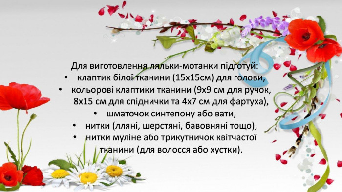 Для виготовлення ляльки-мотанки підготуй:клаптик білої тканини (15х15см) для голови,кольорові клаптики тканини (9х9 см для ручок, 8х15 см для спіднички та 4х7 см для фартуха),шматочок синтепону або вати,нитки (лляні, шерстяні, бавовняні тощо),нитки муліне або трикутничок квітчастої тканини (для волосся або хустки).