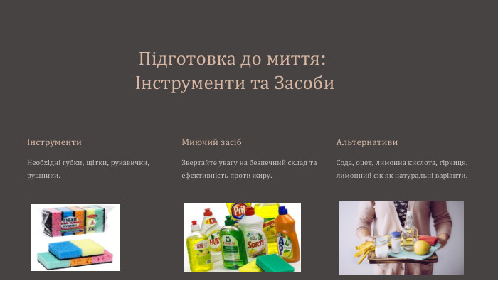 Підготовка до миття: Інструменти та ЗасобиІнструменти. Необхідні губки, щітки, рукавички, рушники. Миючий засіб. Звертайте увагу на безпечний склад та ефективність проти жиру. Альтернативи. Сода, оцет, лимонна кислота, гірчиця, лимонний сік як натуральні варіанти.