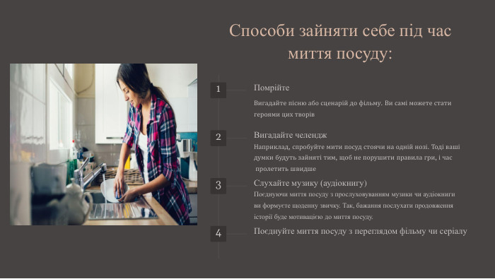Способи зайняти себе під час миття посуду:1 Помрійте. Вигадайте пісню або сценарій до фільму. Ви самі можете стати героями цих творів2 Вигадайте челендж. Наприклад, спробуйте мити посуд стоячи на одній нозі. Тоді ваші думки будуть зайняті тим, щоб не порушити правила гри, і час пролетить швидше3 Слухайте музику (аудіокнигу)Поєднуючи миття посуду з прослуховуванням музики чи аудіокнигиви формуєте щоденну звичку. Так, бажання послухати продовженняісторії буде мотивацією до миття посуду.4 Поєднуйте миття посуду з переглядом фільму чи серіалу