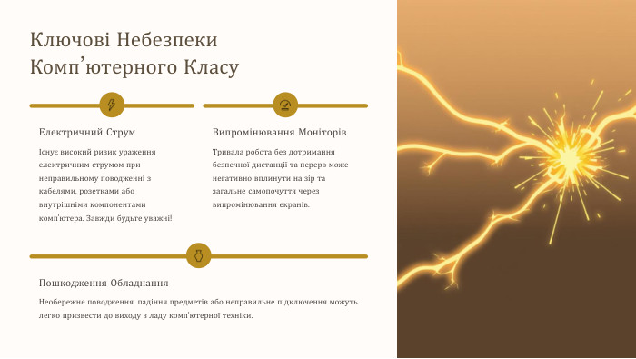 Ключові Небезпеки Комп’ютерного Класу. Електричний СтрумІснує високий ризик ураження електричним струмом при неправильному поводженні з кабелями, розетками або внутрішніми компонентами комп'ютера. Завжди будьте уважні!Випромінювання Моніторів. Тривала робота без дотримання безпечної дистанції та перерв може негативно вплинути на зір та загальне самопочуття через випромінювання екранів. Пошкодження Обладнання. Необережне поводження, падіння предметів або неправильне підключення можуть легко призвести до виходу з ладу комп'ютерної техніки.
