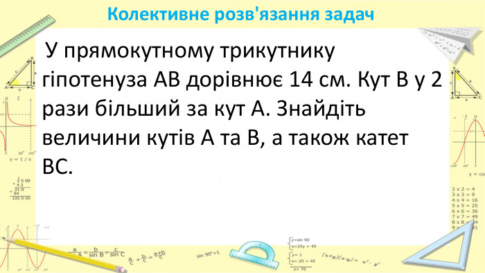 Колективне розв'язання задач У прямокутному трикутнику гіпотенуза АВ дорівнює 14 см. Кут В у 2 рази більший за кут А. Знайдіть величини кутів А та В, а також катет ВС.