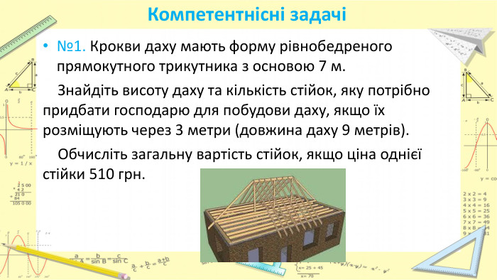 Компетентнісні задачі№1. Крокви даху мають форму рівнобедреного прямокутного трикутника з основою 7 м. Знайдіть висоту даху та кількість стійок, яку потрібно придбати господарю для побудови даху, якщо їх розміщують через 3 метри (довжина даху 9 метрів). Обчисліть загальну вартість стійок, якщо ціна однієї стійки 510 грн. 
