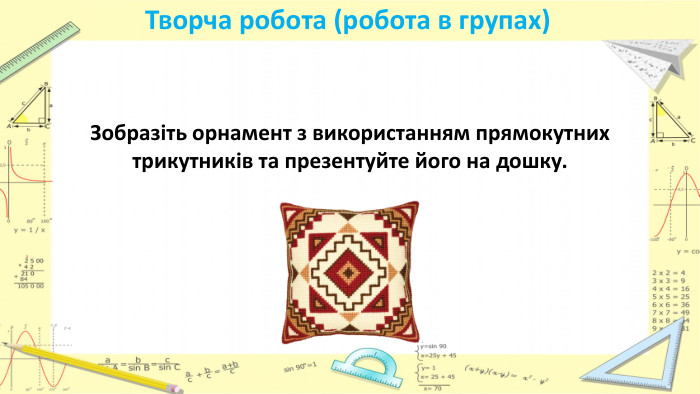 Творча робота (робота в групах)Зобразіть орнамент з використанням прямокутних трикутників та презентуйте його на дошку.