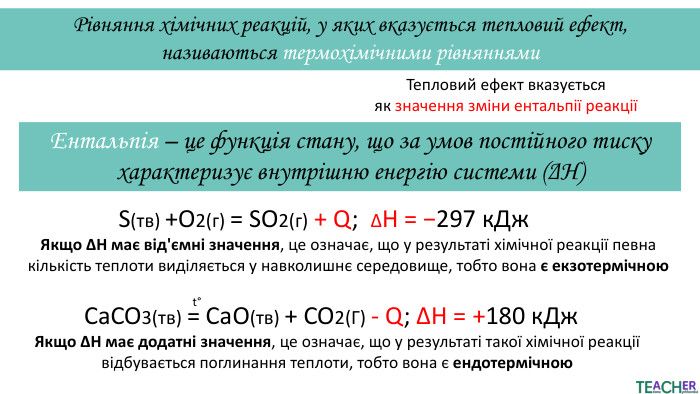 Рівняння хімічних реакцій, у яких вказується тепловий ефект, називаються термохімічними рівняннями. Тепловий ефект вказується як значення зміни ентальпії реакціїЕнтальпія – це функція стану, що за умов постійного тиску характеризує внутрішню енергію системи (ΔΗ)S(тв) +O2(г) = SO2(г) + Q; ΔH = −297 к. Дж. Якщо ΔH має від'ємні значення, це означає, що у результаті хімічної реакції певна кількість теплоти виділяється у навколишнє середовище, тобто вона є екзотермічною. Ca. CO3(тв) = Ca. O(тв) + CO2(Г) - Q; ΔH = +180 к. Джt°Якщо ΔH має додатні значення, це означає, що у результаті такої хімічної реакції відбувається поглинання теплоти, тобто вона є ендотермічною