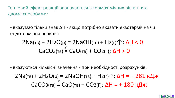 Тепловий ефект реакції визначається в термохімічних рівняннях двома способами:- вказуємо тільки знак ΔH - якщо потрібно вказати екзотермічна чи ендотермічна реакція:2 Na(тв) + 2 H2 O(р) = 2 Na. OH(тв) + H2(г)↑; ΔH < 0 Ca. CO3(тв) = Ca. O(тв) + CO2(Г); ΔH > 0t°- вказуються кількісні значення - при необхідності розрахунків:2 Na(тв) + 2 H2​O(р) = 2 Na. OH(тв) + H2​(г)↑; ΔH = − 281 к. Дж. Ca. CO3(тв) = Ca. O(тв) + CO2(Г); ΔH = + 180 к. Джt°