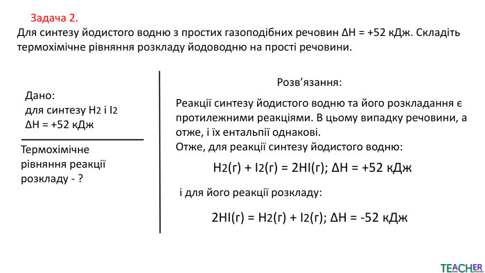  Задача 2. Для синтезу йодистого водню з простих газоподібних речовин ΔH = +52 к. Дж. Складіть термохімічне рівняння розкладу йодоводню на прості речовини. Дано:для синтезу Н2 і І2ΔH = +52 к. Дж. Термохімічне рівняння реакції розкладу - ?Розв’язання: Реакції синтезу йодистого водню та його розкладання є протилежними реакціями. В цьому випадку речовини, а отже, і їх ентальпії однакові. Отже, для реакції синтезу йодистого водню: H2​(г) + I2​(г) = 2 HI(г); ΔH = +52 к. Джі для його реакції розкладу:2 HI(г) = H2​(г) + I2​(г); ΔH = -52 к. Дж