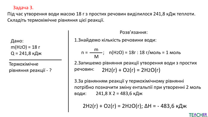  Задача 3. Під час утворення води масою 18 г з простих речовин виділилося 241,8 к. Дж теплоти. Складіть термохімічне рівняння цієї реакції. Дано:m(H2 O) = 18 г. Q = 241,8 к. Дж. Термохімічне рівняння реакції - ?Розв’язання:2. Запишемо рівняння реакції утворення води з простих речовин: 1. Знайдемо кількість речовини води: n = ; n(H2 O) = 18г : 18 г/моль = 1 мольm. M2 H2​(г) + О2​(г) = 2 H2 О(г)3. За рівнянням реакції у термохімічному рівнянні потрібно позначити зміну ентальпії при утворенні 2 моль води: 241,8 Х 2 = 483,6 к. Дж2 H2​(г) + О2​(г) = 2 H2 О(г); ΔH = - 483,6 к. Дж 