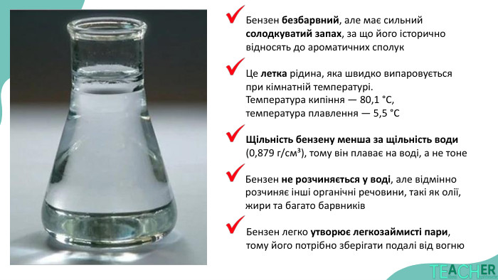 Бензен безбарвний, але має сильний солодкуватий запах, за що його історично відносять до ароматичних сполук. Це летка рідина, яка швидко випаровується при кімнатній температурі. Температура кипіння — 80,1 °C, температура плавлення — 5,5 °CЩільність бензену менша за щільність води (0,879 г/см³), тому він плаває на воді, а не тоне. Бензен не розчиняється у воді, але відмінно розчиняє інші органічні речовини, такі як олії, жири та багато барвників. Бензен легко утворює легкозаймисті пари, тому його потрібно зберігати подалі від вогню