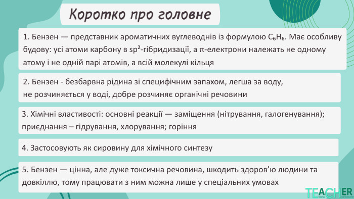 Коротко про головне2. Бензен - безбарвна рідина зі специфічним запахом, легша за воду, не розчиняється у воді, добре розчиняє органічні речовини5. Бензен — цінна, але дуже токсична речовина, шкодить здоров’ю людини та довкіллю, тому працювати з ним можна лише у спеціальних умовах3. Хімічні властивості: основні реакції — заміщення (нітрування, галогенування); приєднання – гідрування, хлорування; горіння4. Застосовують як сировину для хімічного синтезу1. Бензен — представник ароматичних вуглеводнів із формулою C₆H₆. Має особливу будову: усі атоми карбону в sp²-гібридизації, а π-електрони належать не одному атому і не одній парі атомів, а всій молекулі кільця