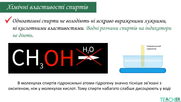 Хімічні властивості спиртів. Одноатомні спирти не володіють ні яскраво вираженими лужними, ні кислотними властивостями. Водні розчини спиртів на індикатори не діють. Універсальний індикатор. В молекулах спиртів гідроксильні атоми гідрогену значно тісніше зв'язані з оксигеном, ніж у молекулах кислот. Тому спирти набагато слабше дисоціюють у воді