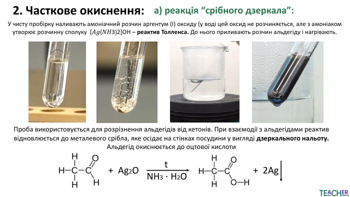 2. Часткове окиснення:а) реакція “срібного дзеркала”: У чисту пробірку наливають амоніачний розчин аргентум (І) оксиду (у воді цей оксид не розчиняється, але з амоніаком утворює розчинну сполуку [𝐴𝑔(𝑁𝐻3)2]ОН – реактив Толленса. До нього приливають розчин альдегіду і нагрівають. Проба використовується для розрізнення альдегідів від кетонів. При взаємодії з альдегідами реактив відновлюється до металевого срібла, яке осідає на стінках посудини у вигляді дзеркального нальоту. Альдегід окиснюється до оцтової кислоти + Ag2 ОNH3 ⋅ H2 Ot+ 2 Ag