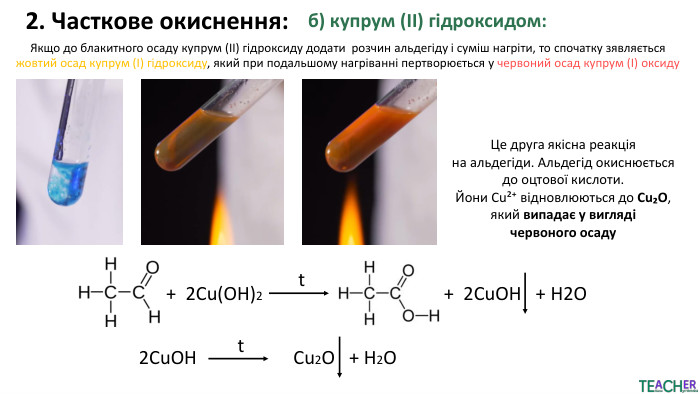 2. Часткове окиснення:б) купрум (ІІ) гідроксидом: Якщо до блакитного осаду купрум (ІІ) гідроксиду додати розчин альдегіду і суміш нагріти, то спочатку зявляється жовтий осад купрум (І) гідроксиду, який при подальшому нагріванні пертворюється у червоний осад купрум (I) оксиду Це друга якісна реакція на альдегіди. Альдегід окиснюється до оцтової кислоти. Йони Cu²⁺ відновлюються до Cu₂O, який випадає у вигляді червоного осаду+ 2 Cu(OH)2t+ 2 Cu. OH + H2 O2 Cu. OHt Cu2 O + H2 O