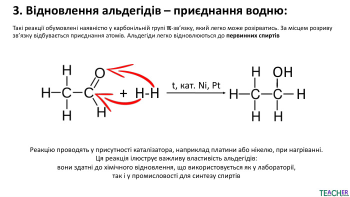 3. Відновлення альдегідів – приєднання водню: Такі реакції обумовлені наявністю у карбонільній групі 𝝿-зв’язку, який легко може розірватись. За місцем розриву зв’язку відбувається приєднання атомів. Альдегіди легко відновлюються до первинних спиртів+ Н-НОННt, кат. Ni, Pt. Реакцію проводять у присутності каталізатора, наприклад платини або нікелю, при нагріванні. Ця реакція ілюструє важливу властивість альдегідів: вони здатні до хімічного відновлення, що використовується як у лабораторії, так і у промисловості для синтезу спиртів