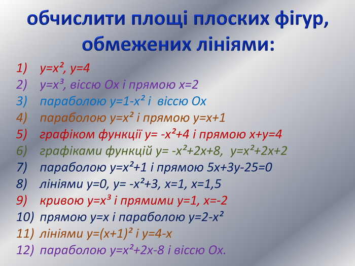 обчислити площі плоских фігур, обмежених лініями:у=х², у=4у=х³, віссю Ох і прямою х=2параболою у=1-х² і віссю Охпараболою у=х² і прямою у=х+1графіком функції у= -х²+4 і прямою х+у=4графіками функцій у= -х²+2х+8, у=х²+2х+2параболою у=х²+1 і прямою 5х+3у-25=0лініями у=0, у= -х²+3, х=1, х=1,5кривою у=х³ і прямими у=1, х=-2прямою у=х і параболою у=2-х²лініями у=(х+1)² і у=4-хпараболою у=х²+2х-8 і віссю Ох.