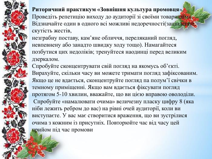 Риторичний практикум «Зовнішня культура промовця»Проведіть репетицію виходу до аудиторії зі своїми товаришами. Відзначайте один в одного всі можливі недоречності(заціплений, скутість жестів,незграбну поставу, кам’яне обличчя, переляканий погляд, невпевнену або занадто швидку ходу тощо). Намагайтеся позбутися цих недоліків; тренуйтеся наодинці перед великим дзеркалом. Спробуйте сконцентрувати свій погляд на якомусь об’єкті. Вирахуйте, скільки часу ви можете тримати погляд зафіксованим. Якщо це не вдається, сконцентруйте погляд па полум’ї свічки в темному приміщенні. Якщо вам вдається фіксувати погляд протягом 5-10 хвилин, вважайте, що ви цією вправою оволоділи. Спробуйте «намалювати очима» величезну пласку цифру 8 (яка ніби лежить ребром до вас) на рівні очей аудиторії, коли ви виступаєте. У вас має створитися враження, що ви зустрілися очима з кожним із присутніх. Повторюйте час від часу цей прийом під час промови