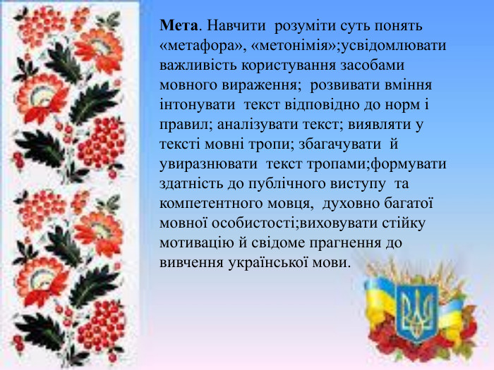 Мета. Навчити розуміти суть понять «метафора», «метонімія»;усвідомлювати важливість користування засобами мовного вираження; розвивати вміння інтонувати текст відповідно до норм і правил; аналізувати текст; виявляти у тексті мовні тропи; збагачувати й увиразнювати текст тропами;формувати здатність до публічного виступу та компетентного мовця, духовно багатої мовної особистості;виховувати стійку мотивацію й свідоме прагнення до вивчення української мови.