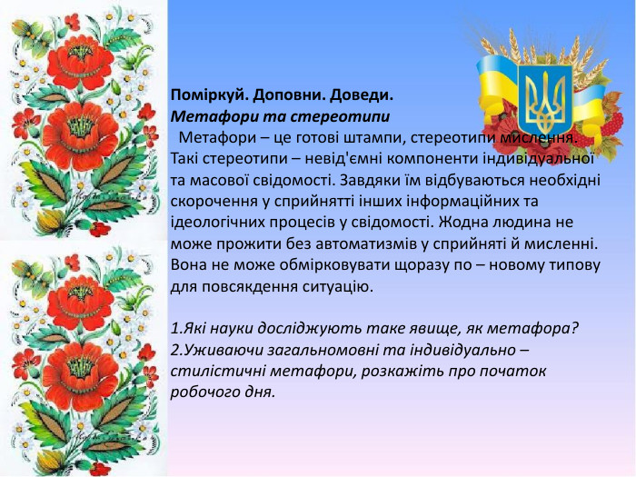 Поміркуй. Доповни. Доведи. Метафори та стереотипи Метафори – це готові штампи, стереотипи мислення. Такі стереотипи – невід'ємні компоненти індивідуальної та масової свідомості. Завдяки їм відбуваються необхідні скорочення у сприйнятті інших інформаційних та ідеологічних процесів у свідомості. Жодна людина не може прожити без автоматизмів у сприйняті й мисленні. Вона не може обмірковувати щоразу по – новому типову для повсякдення ситуацію.1. Які науки досліджують таке явище, як метафора? 2. Уживаючи загальномовні та індивідуально – стилістичні метафори, розкажіть про початок робочого дня.