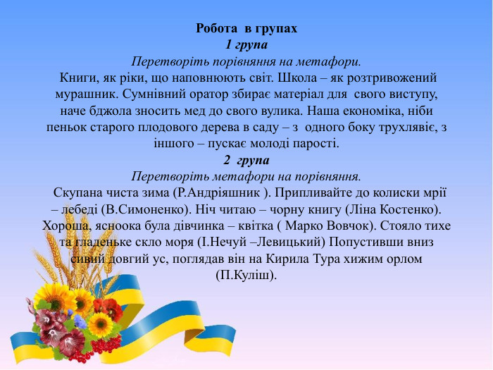 Робота в групах1 група. Перетворіть порівняння на метафори. Книги, як ріки, що наповнюють світ. Школа – як розтривожений мурашник. Сумнівний оратор збирає матеріал для свого виступу, наче бджола зносить мед до свого вулика. Наша економіка, ніби пеньок старого плодового дерева в саду – з одного боку трухлявіє, з іншого – пускає молоді парості.2 група. Перетворіть метафори на порівняння. Скупана чиста зима (Р. Андріяшник ). Припливайте до колиски мрії – лебеді (В. Симоненко). Ніч читаю – чорну книгу (Ліна Костенко). Хороша, ясноока була дівчинка – квітка ( Марко Вовчок). Стояло тихе та гладеньке скло моря (І. Нечуй –Левицький) Попустивши вниз сивий довгий ус, поглядав він на Кирила Тура хижим орлом (П. Куліш).