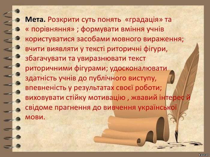 Мета. Розкрити суть понять «градація» та « порівняння» ; формувати вміння учнів користуватися засобами мовного вираження; вчити виявляти у тексті риторичні фігури, збагачувати та увиразнювати текст риторичними фігурами; удосконалювати здатність учнів до публічного виступу, впевненість у результатах своєї роботи; виховувати стійку мотивацію , жвавий інтерес й свідоме прагнення до вивчення української мови. 